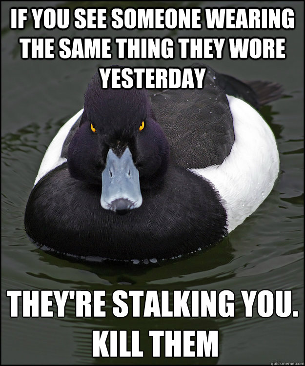 If you see someone wearing the same thing they wore yesterday They're stalking you.
 Kill them - If you see someone wearing the same thing they wore yesterday They're stalking you.
 Kill them  Angry Advice Duck