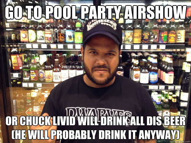 GO TO POOL PARTY AIRSHOW OR CHUCK LIVID WILL DRINK ALL DIS BEER
(HE WILL PROBABLY DRINK IT ANYWAY) - GO TO POOL PARTY AIRSHOW OR CHUCK LIVID WILL DRINK ALL DIS BEER
(HE WILL PROBABLY DRINK IT ANYWAY)  Chuck Livid