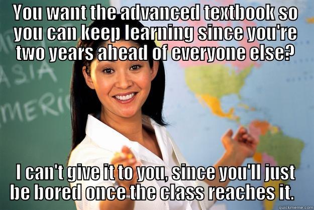 YOU WANT THE ADVANCED TEXTBOOK SO YOU CAN KEEP LEARNING SINCE YOU'RE TWO YEARS AHEAD OF EVERYONE ELSE? I CAN'T GIVE IT TO YOU, SINCE YOU'LL JUST BE BORED ONCE THE CLASS REACHES IT.   Unhelpful High School Teacher