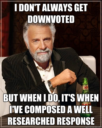 I don't always get downvoted but when I do, it's when I've composed a well researched response  The Most Interesting Man In The World