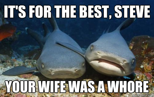 It's for the best, Steve Your wife was a whore  Compassionate Shark Friend