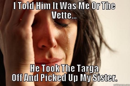 I TOLD HIM IT WAS ME OR THE VETTE... HE TOOK THE TARGA OFF AND PICKED UP MY SISTER. First World Problems
