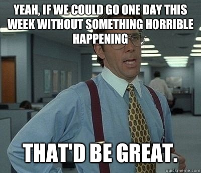 Yeah, if we could go one day this week without something horrible happening  That'd be great.  Bill lumberg