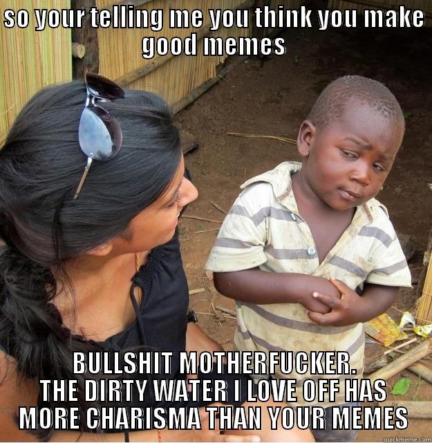 SO YOUR TELLING ME YOU THINK YOU MAKE GOOD MEMES BULLSHIT MOTHERFUCKER. THE DIRTY WATER I LOVE OFF HAS MORE CHARISMA THAN YOUR MEMES Skeptical Third World Kid