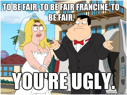 To be fair, to be fair francine, to be fair, You're ugly. - To be fair, to be fair francine, to be fair, You're ugly.  American Dad