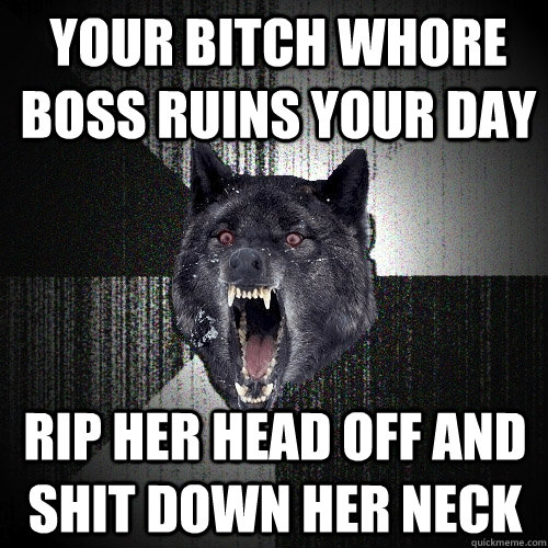 YOUR BITCH WHORE BOSS RUINS YOUR DAY RIP HER HEAD OFF AND SHIT DOWN HER NECK  Insanity Wolf