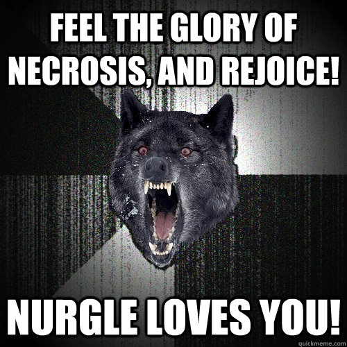 feel the glory of necrosis, and rejoice!  Nurgle loves you!  Insanity Wolf