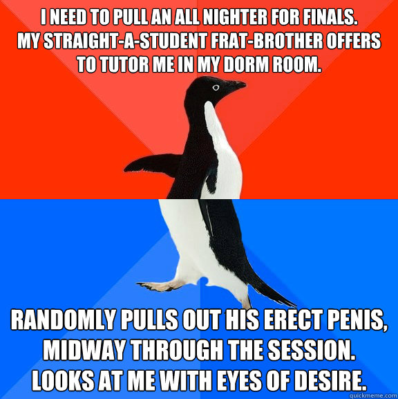 I need to pull an all nighter for finals. 
My straight-A-student frat-brother offers to tutor me in my dorm room. Randomly Pulls out his erect penis, midway through the session. 
Looks at me with eyes of desire.  Socially Awesome Awkward Penguin