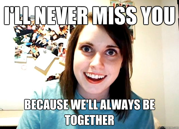 I'll never miss you because we'll always be together  - I'll never miss you because we'll always be together   Overly Attached Girlfriend