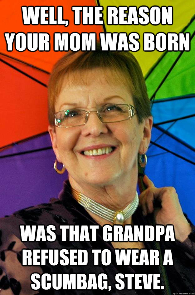 Well, the reason your mom was born was that grandpa refused to wear a scumbag, Steve.  Accidental Meme Grandmother