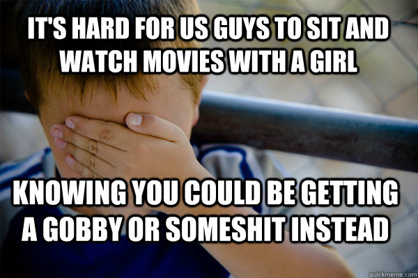 It's hard for us guys to sit and watch movies with a girl knowing you could be getting a gobby or someshit instead  Confession kid