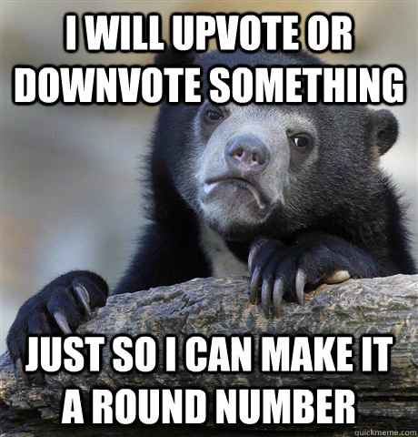 I will upvote or downvote something Just so I can make it a round number  Confession Bear