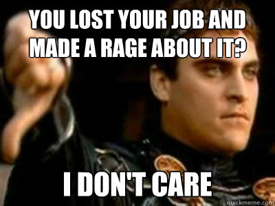 You lost your job and made a rage about it?                         I don't care   Downvoting Roman