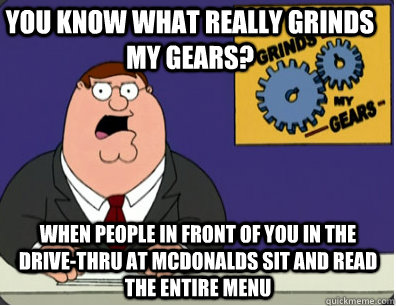 you know what really grinds my gears? when people in front of you in the drive-thru at mcdonalds sit and read the entire menu  Grinds my gears