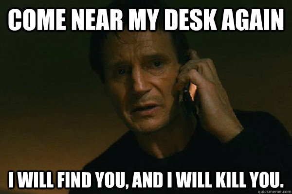 Come near my desk again I will find you, and I will kill you.  Liam Neeson Taken