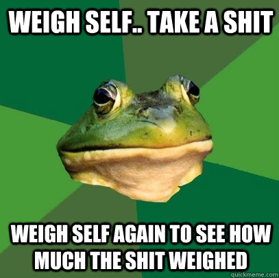 Weigh self.. Take a shit Weigh self again to see how much the shit weighed  Foul Bachelor Frog