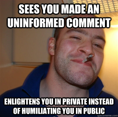 sees you made an uninformed comment  enlightens you in private instead of humiliating you in public  GoodGuyGreg