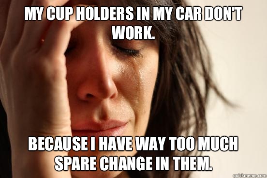 My cup holders in my car don't work.  Because I have way too much spare change in them.   First World Problems