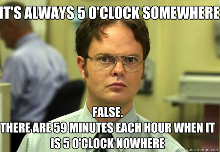 it's always 5 o'clock somewhere False.
there are 59 minutes each hour when it is 5 o'clock nowhere - it's always 5 o'clock somewhere False.
there are 59 minutes each hour when it is 5 o'clock nowhere  Schrute