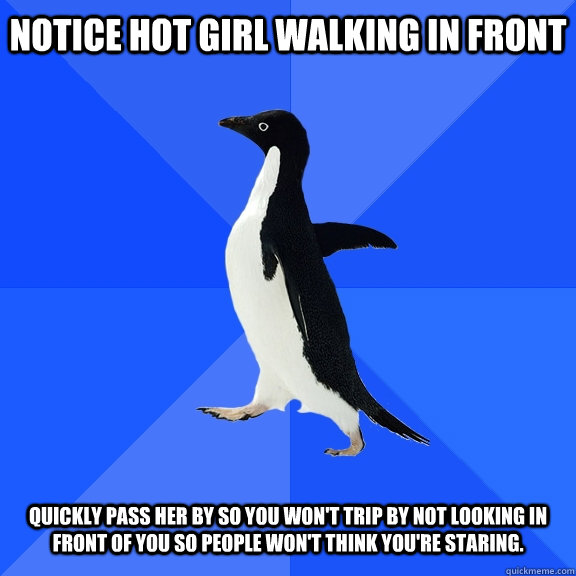 Notice hot girl walking in front Quickly pass her by so you won't trip by not looking in front of you so people won't think you're staring.  Socially Awkward Penguin
