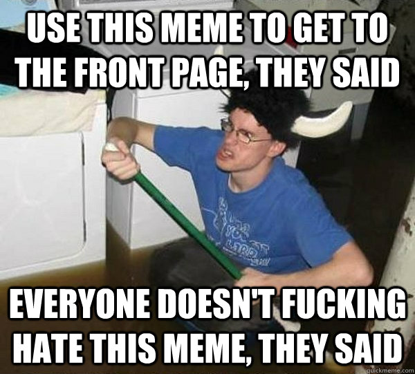 use this meme to get to the front page, they said Everyone doesn't fucking hate this meme, they said  They said