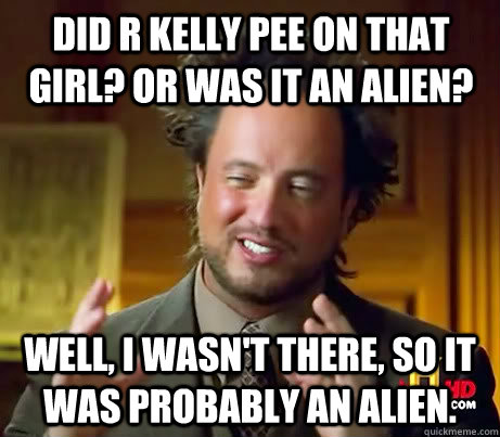 Did R kelly pee on that girl? or was it an alien? well, I wasn't there, so it was probably an alien.  Giorgio A Tsoukalos