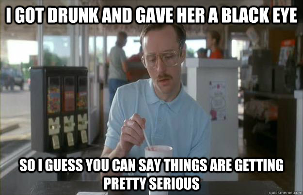 I got drunk and gave her a black eye so I guess you can say things are getting pretty serious  Gettin Pretty Serious