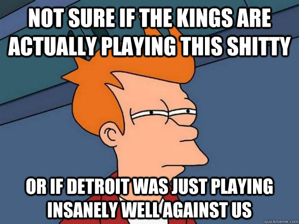 Not sure if the Kings are actually playing this shitty or if detroit was just playing insanely well against us  Futurama Fry
