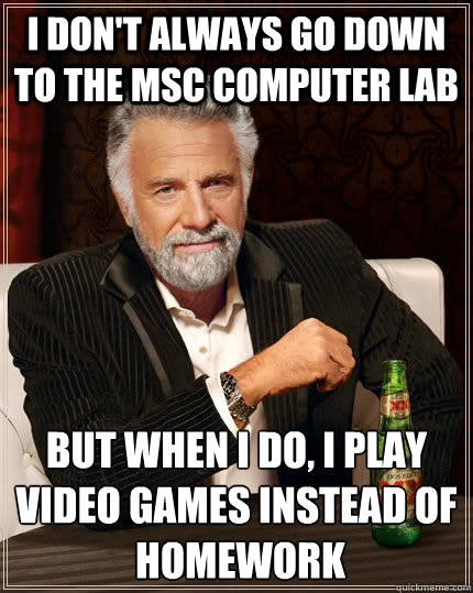 I don't always go down to the MSC computer lab but when I do, I play video games instead of
 homework  The Most Interesting Man In The World
