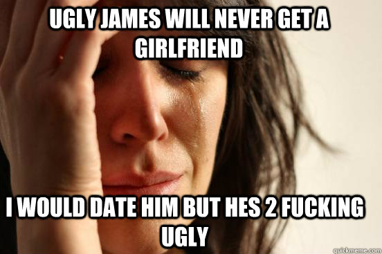 ugly james will never get a girlfriend i would date him but hes 2 fucking ugly  First World Problems