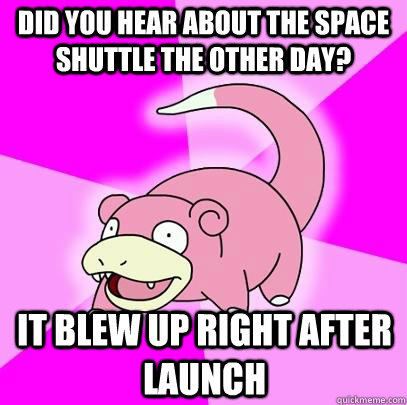 Did you hear about the space shuttle the other day? It blew up right after launch  Slowpoke