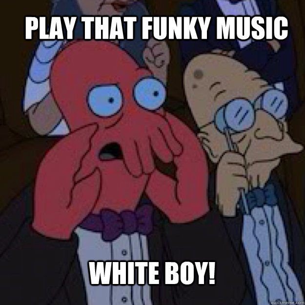 play that funky music white boy! - play that funky music white boy!  Bad joke Zoidberg