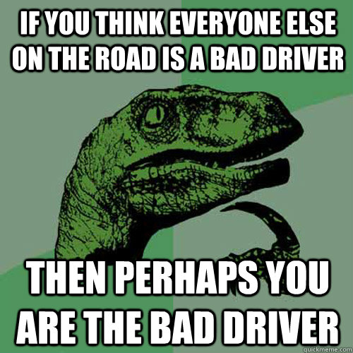 If you think everyone else on the road is a bad driver Then perhaps you are the bad driver  Philosoraptor