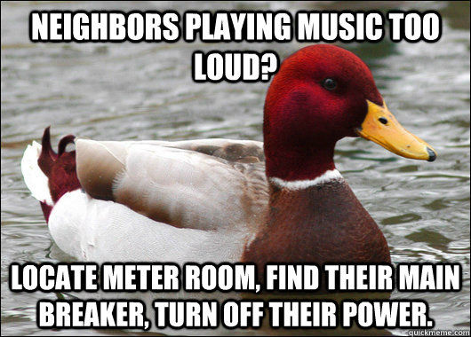 neighbors playing music too loud? locate meter room, find their main breaker, turn off their power.  Malicious Advice Mallard