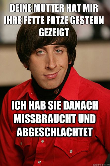 Deine mutter hat mir ihre fette fotze gestern gezeigt  ich hab sie danach missbraucht und abgeschlachtet - Deine mutter hat mir ihre fette fotze gestern gezeigt  ich hab sie danach missbraucht und abgeschlachtet  Pickup Line Scientist