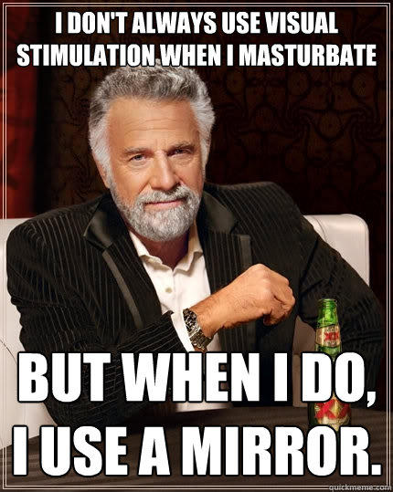 I don't always use visual stimulation when i masturbate But when I do, I use a mirror.  The Most Interesting Man In The World