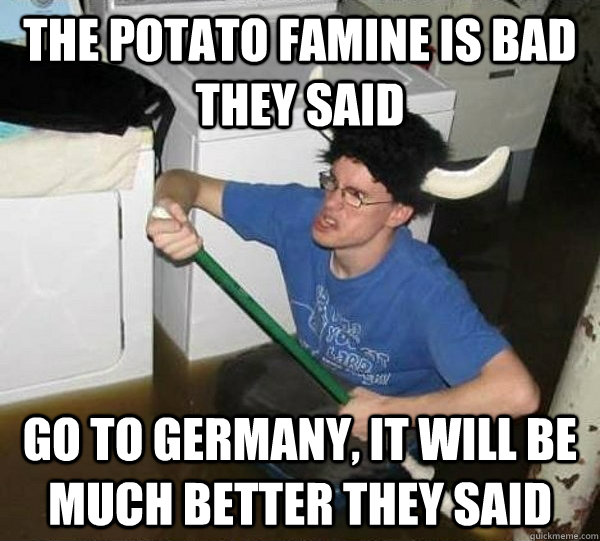 The potato famine is bad they said go to germany, it will be much better they said  They said