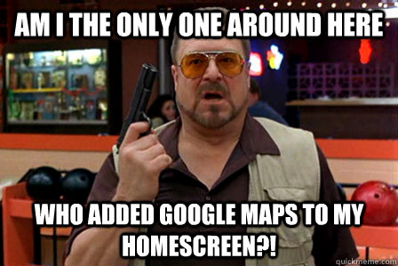 Am I the only one around here who added google maps to my homescreen?!  Walter - Big Lebowski