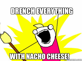 Drench everything with nacho cheese! - Drench everything with nacho cheese!  All The Things