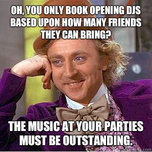 Oh, you only book opening DJs based upon how many friends they can bring? The music at your parties must be outstanding.   Condescending Wonka
