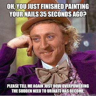 Oh, you just finished painting your nails 35 seconds ago? Please tell me again just how overpowering the sudden need to urinate has become.  Condescending Wonka