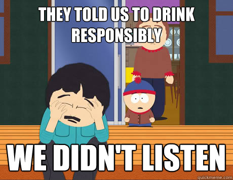 They told us to drink responsibly We didn't listen  