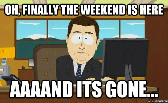 Oh, finally the weekend is here AAAAND Its gone...  aaaand its gone