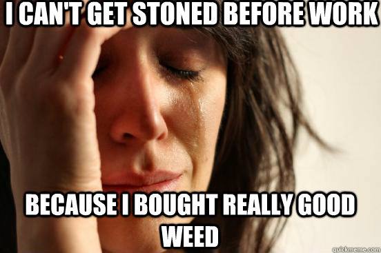 I can't get stoned before work because I bought really good weed  First World Problems