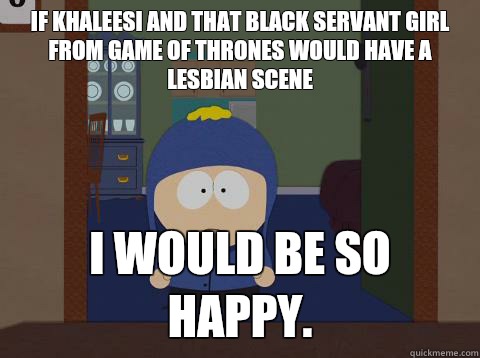 If Khaleesi and that black servant girl from Game of Thrones would have a lesbian scene i would be so happy. - If Khaleesi and that black servant girl from Game of Thrones would have a lesbian scene i would be so happy.  Craig would be so happy