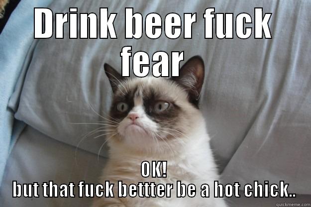 DRINK BEER FUCK FEAR OK! BUT THAT FUCK BETTTER BE A HOT CHICK.. Grumpy Cat