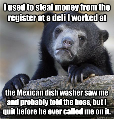 I used to steal money from the register at a deli I worked at the Mexican dish washer saw me and probably told the boss, but I quit before he ever called me on it.  Confession Bear