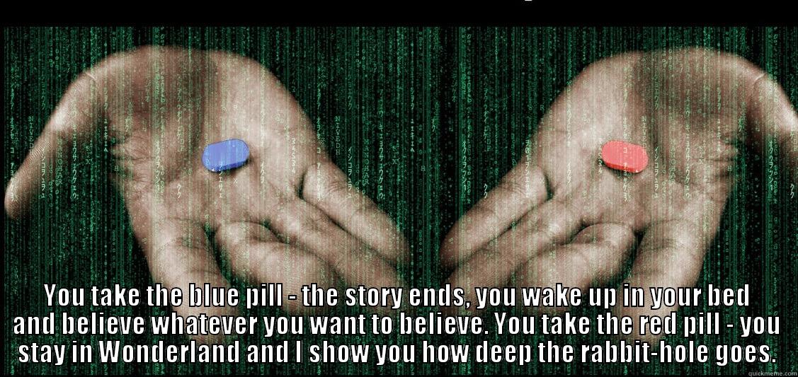 Matrix Pill -  YOU TAKE THE BLUE PILL - THE STORY ENDS, YOU WAKE UP IN YOUR BED AND BELIEVE WHATEVER YOU WANT TO BELIEVE. YOU TAKE THE RED PILL - YOU STAY IN WONDERLAND AND I SHOW YOU HOW DEEP THE RABBIT-HOLE GOES. Misc