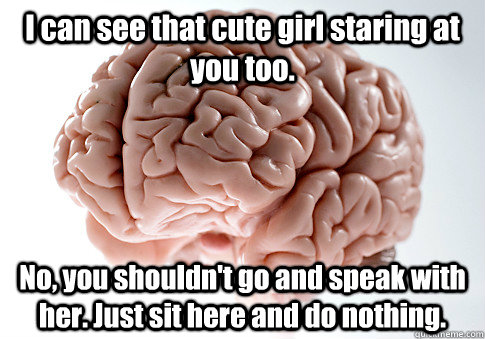 I can see that cute girl staring at you too. No, you shouldn't go and speak with her. Just sit here and do nothing.   Scumbag Brain