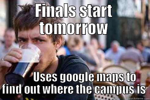 FINALS START TOMORROW           USES GOOGLE MAPS TO FIND OUT WHERE THE CAMPUS IS Lazy College Senior